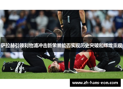 萨拉赫引领利物浦冲击新荣誉能否实现历史突破和辉煌重现